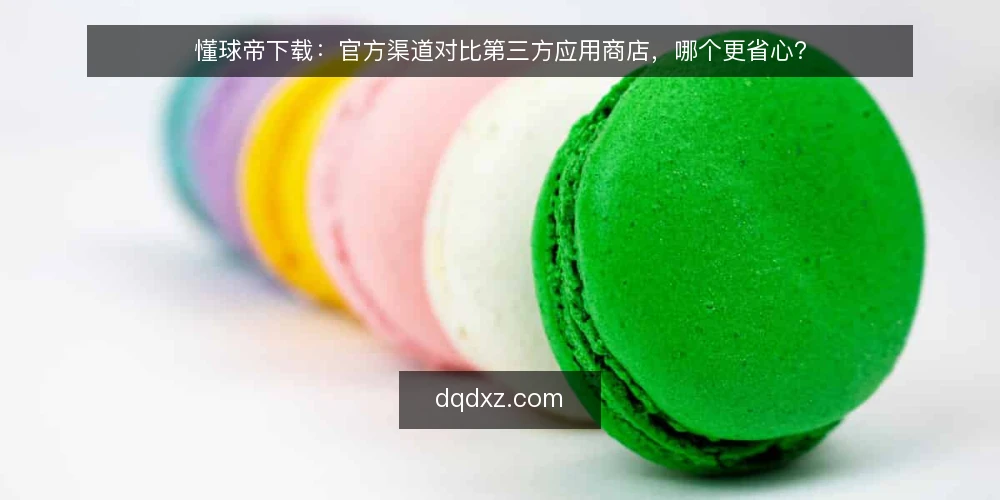 懂球帝下载：官方渠道对比第三方应用商店，哪个更省心？ — 下载前先看三个判断标准 配图