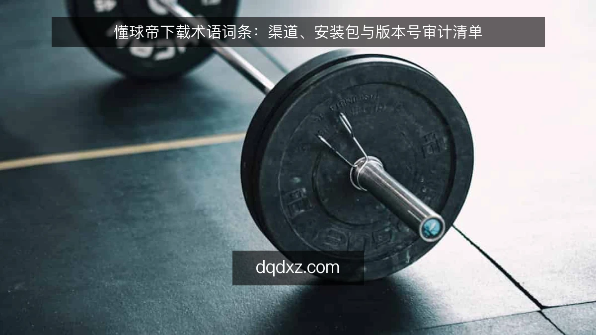 懂球帝下载术语词条：渠道、安装包与版本号审计清单